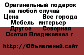 Оригинальный подарок на любой случай!!!! › Цена ­ 2 500 - Все города Мебель, интерьер » Другое   . Северная Осетия,Владикавказ г.